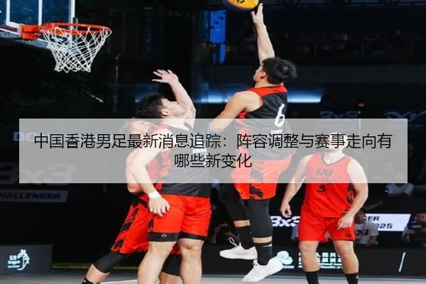 中国香港男足最新消息追踪：阵容调整与赛事走向有哪些新变化